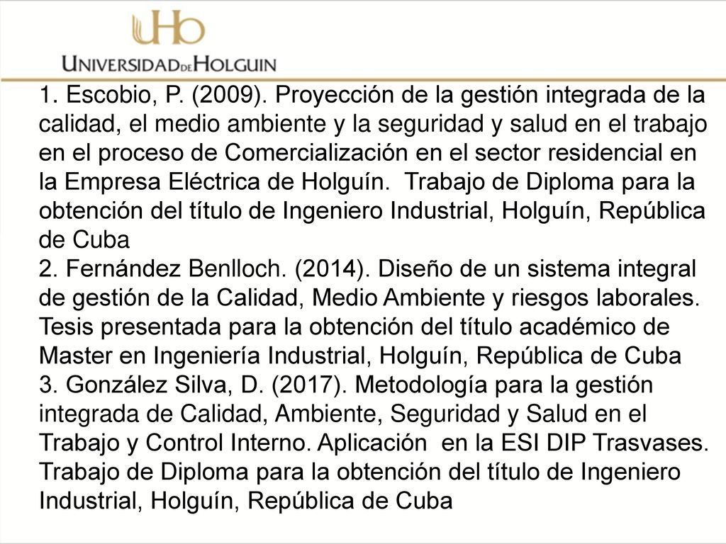 1. Escobio, P. (2009). Proyección de la gestión integrada de la calidad, el medio ambiente y la seguridad y salud en el trabajo en el proceso de Comercialización en el sector residencial en la Empresa Eléctrica de Holguín. Trabajo de Diploma para la obtención del título de Ingeniero Industrial, Holguín, República de Cuba