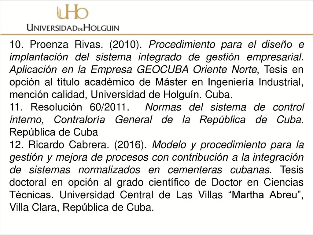 10. Proenza Rivas. (2010). Procedimiento para el diseño e implantación del sistema integrado de gestión empresarial. Aplicación en la Empresa GEOCUBA Oriente Norte, Tesis en opción al título académico de Máster en Ingeniería Industrial, mención calidad, Universidad de Holguín. Cuba.