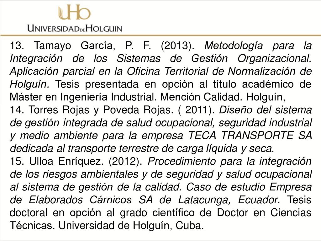 13. Tamayo García, P. F. (2013). Metodología para la Integración de los Sistemas de Gestión Organizacional. Aplicación parcial en la Oficina Territorial de Normalización de Holguín. Tesis presentada en opción al título académico de Máster en Ingeniería Industrial. Mención Calidad. Holguín,