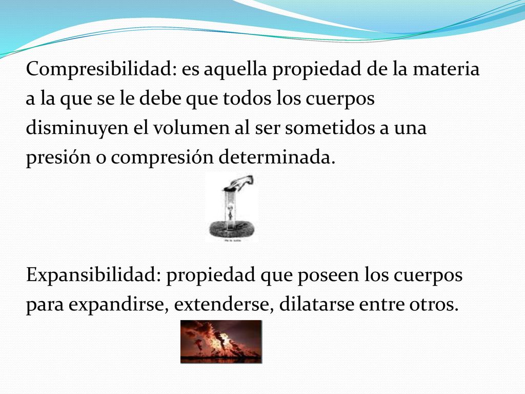 Compresibilidad: es aquella propiedad de la materia a la que se le debe que todos los cuerpos disminuyen el volumen al ser sometidos a una presión o compresión determinada.