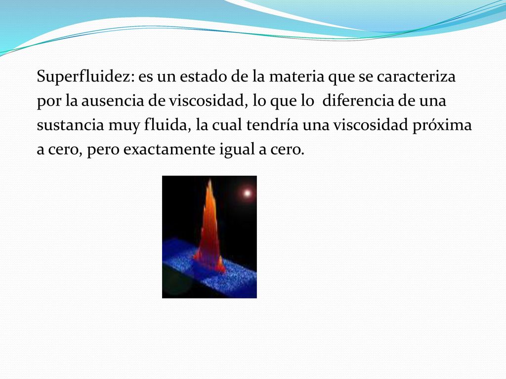 Superfluidez: es un estado de la materia que se caracteriza por la ausencia de viscosidad, lo que lo diferencia de una sustancia muy fluida, la cual tendría una viscosidad próxima a cero, pero exactamente igual a cero.