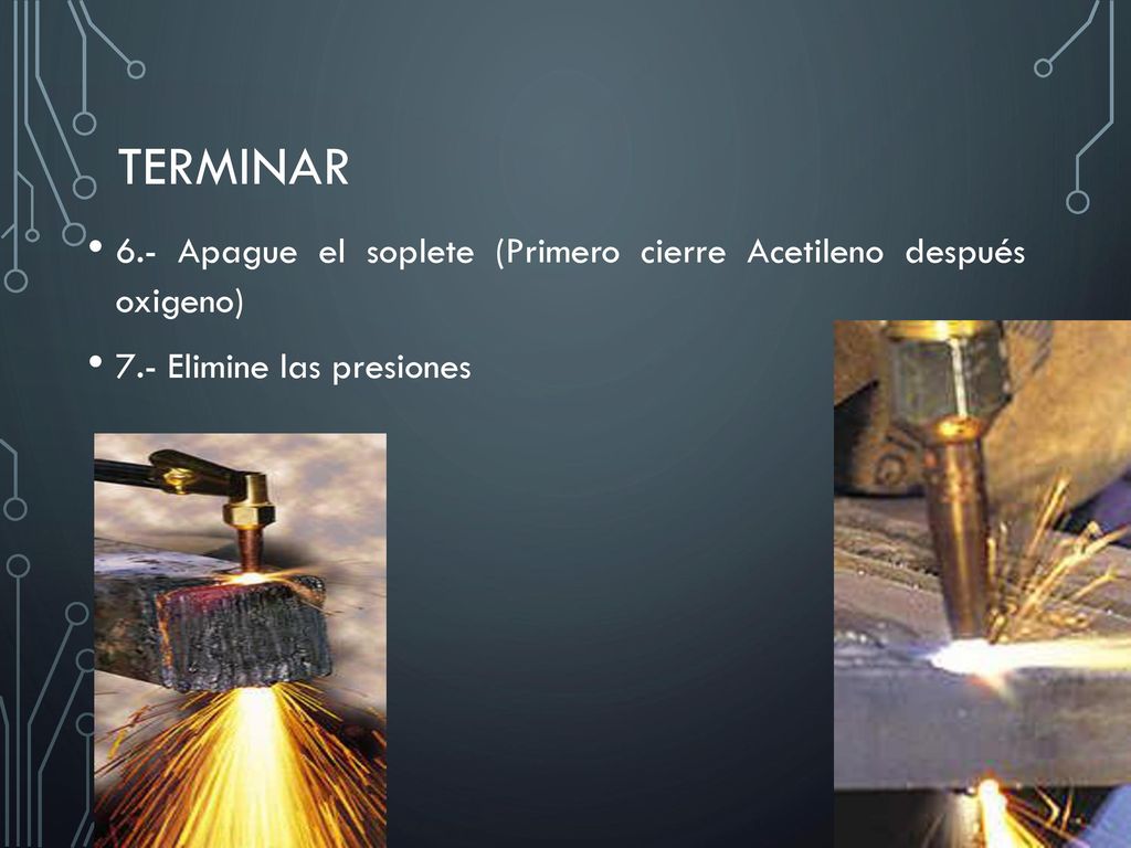 Terminar 6.- Apague el soplete (Primero cierre Acetileno después oxigeno) 7.- Elimine las presiones.