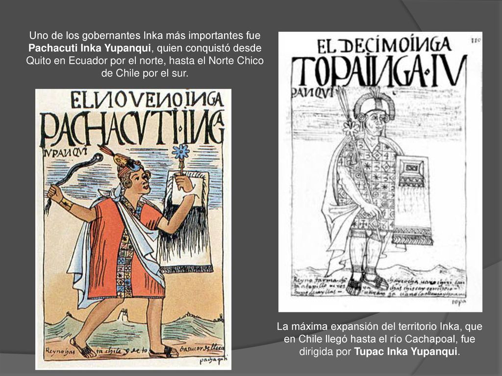 Uno de los gobernantes Inka más importantes fue Pachacuti Inka Yupanqui, quien conquistó desde Quito en Ecuador por el norte, hasta el Norte Chico de Chile por el sur.