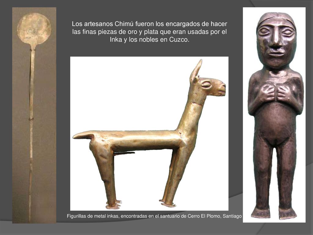 Los artesanos Chimú fueron los encargados de hacer las finas piezas de oro y plata que eran usadas por el Inka y los nobles en Cuzco.