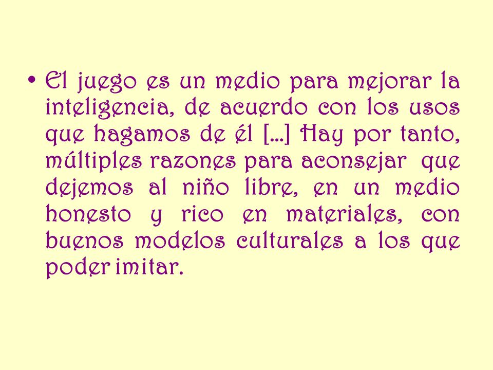 El juego es un medio para mejorar la inteligencia, de acuerdo con los usos que hagamos de él […] Hay por tanto, múltiples razones para aconsejar que dejemos al niño libre, en un medio honesto y rico en materiales, con buenos modelos culturales a los que poder imitar.