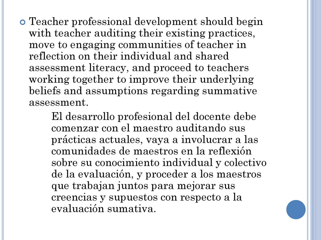 Teacher professional development should begin with teacher auditing their existing practices, move to engaging communities of teacher in reflection on their individual and shared assessment literacy, and proceed to teachers working together to improve their underlying beliefs and assumptions regarding summative assessment.