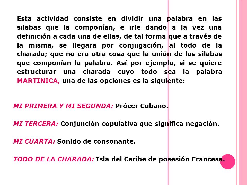 Esta actividad consiste en dividir una palabra en las silabas que la componían, e irle dando a la vez una definición a cada una de ellas, de tal forma que a través de la misma, se llegara por conjugación, al todo de la charada; que no era otra cosa que la unión de las silabas que componían la palabra. Así por ejemplo, si se quiere estructurar una charada cuyo todo sea la palabra MARTINICA, una de las opciones es la siguiente: