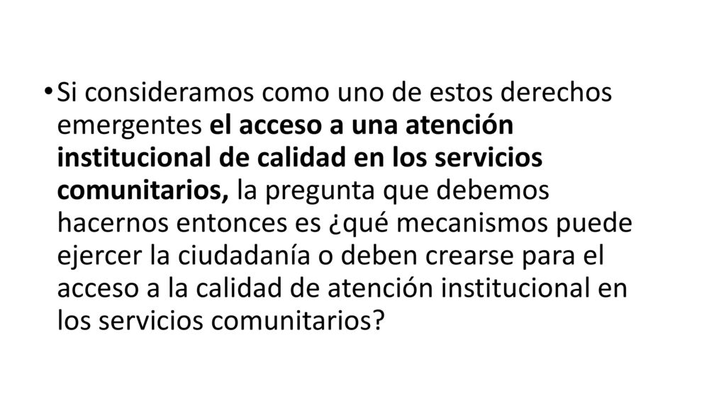 Si consideramos como uno de estos derechos emergentes el acceso a una atención institucional de calidad en los servicios comunitarios, la pregunta que debemos hacernos entonces es ¿qué mecanismos puede ejercer la ciudadanía o deben crearse para el acceso a la calidad de atención institucional en los servicios comunitarios
