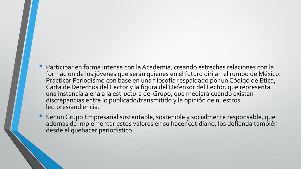 Participar en forma intensa con la Academia, creando estrechas relaciones con la formación de los jóvenes que serán quienes en el futuro dirijan el rumbo de México. Practicar Periodismo con base en una filosofía respaldado por un Código de Etica, Carta de Derechos del Lector y la figura del Defensor del Lector, que representa una instancia ajena a la estructura del Grupo, que mediará cuando existan discrepancias entre lo publicado/transmitido y la opinión de nuestros lectores/audiencia.