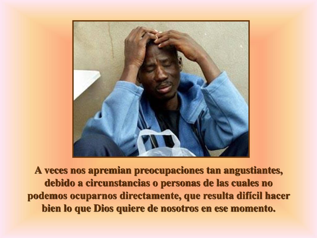 A veces nos apremian preocupaciones tan angustiantes, debido a circunstancias o personas de las cuales no podemos ocuparnos directamente, que resulta difícil hacer bien lo que Dios quiere de nosotros en ese momento.