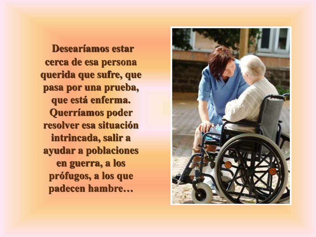 Desearíamos estar cerca de esa persona querida que sufre, que pasa por una prueba, que está enferma.