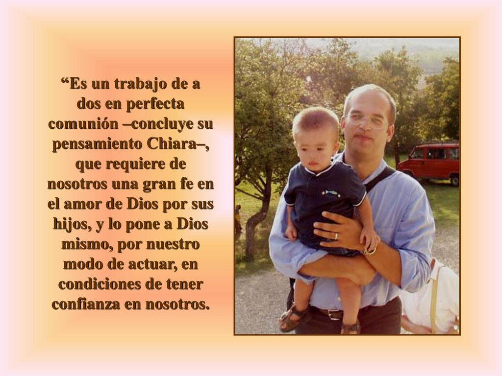 Es un trabajo de a dos en perfecta comunión –concluye su pensamiento Chiara–, que requiere de nosotros una gran fe en el amor de Dios por sus hijos, y lo pone a Dios mismo, por nuestro modo de actuar, en condiciones de tener confianza en nosotros.