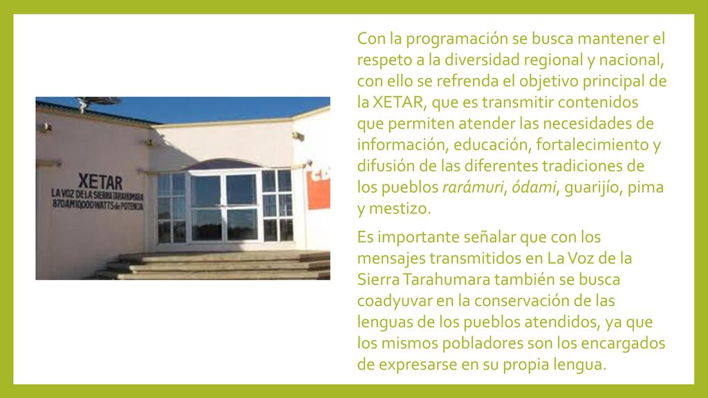 Con la programación se busca mantener el respeto a la diversidad regional y nacional, con ello se refrenda el objetivo principal de la XETAR, que es transmitir contenidos que permiten atender las necesidades de información, educación, fortalecimiento y difusión de las diferentes tradiciones de los pueblos rarámuri, ódami, guarijío, pima y mestizo.