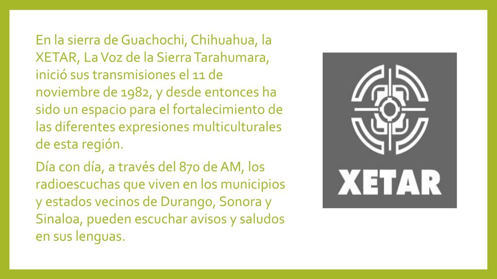 En la sierra de Guachochi, Chihuahua, la XETAR, La Voz de la Sierra Tarahumara, inició sus transmisiones el 11 de noviembre de 1982, y desde entonces ha sido un espacio para el fortalecimiento de las diferentes expresiones multiculturales de esta región.