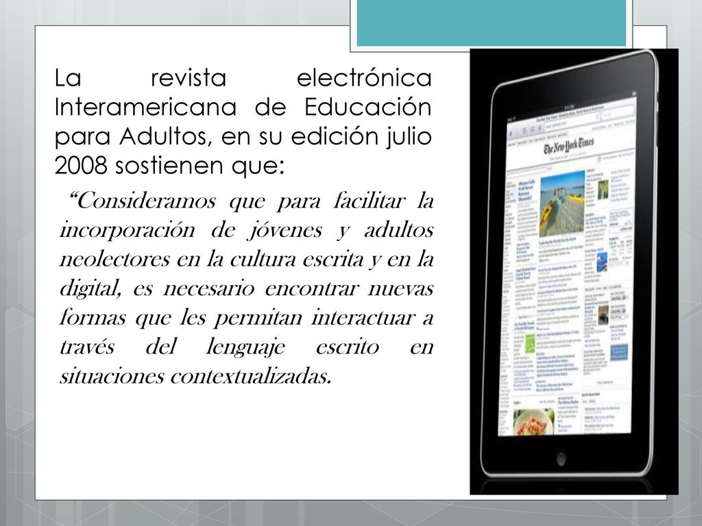 La revista electrónica Interamericana de Educación para Adultos, en su edición julio 2008 sostienen que: Consideramos que para facilitar la incorporación de jóvenes y adultos neolectores en la cultura escrita y en la digital, es necesario encontrar nuevas formas que les permitan interactuar a través del lenguaje escrito en situaciones contextualizadas.