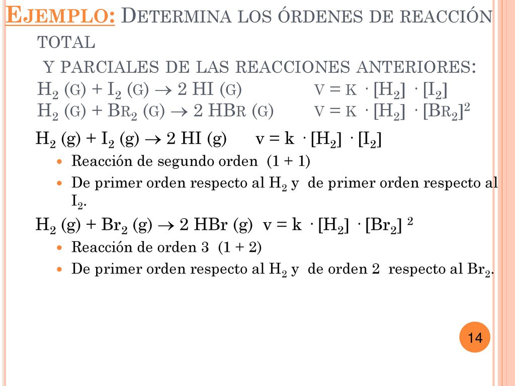 Ejemplo: Determina los órdenes de reacción total y parciales de las reacciones anteriores: H2 (g) + I2 (g)  2 HI (g) v = k · [H2 · [I2 H2 (g) + Br2 (g)  2 HBr (g) v = k · [H2 · [Br22