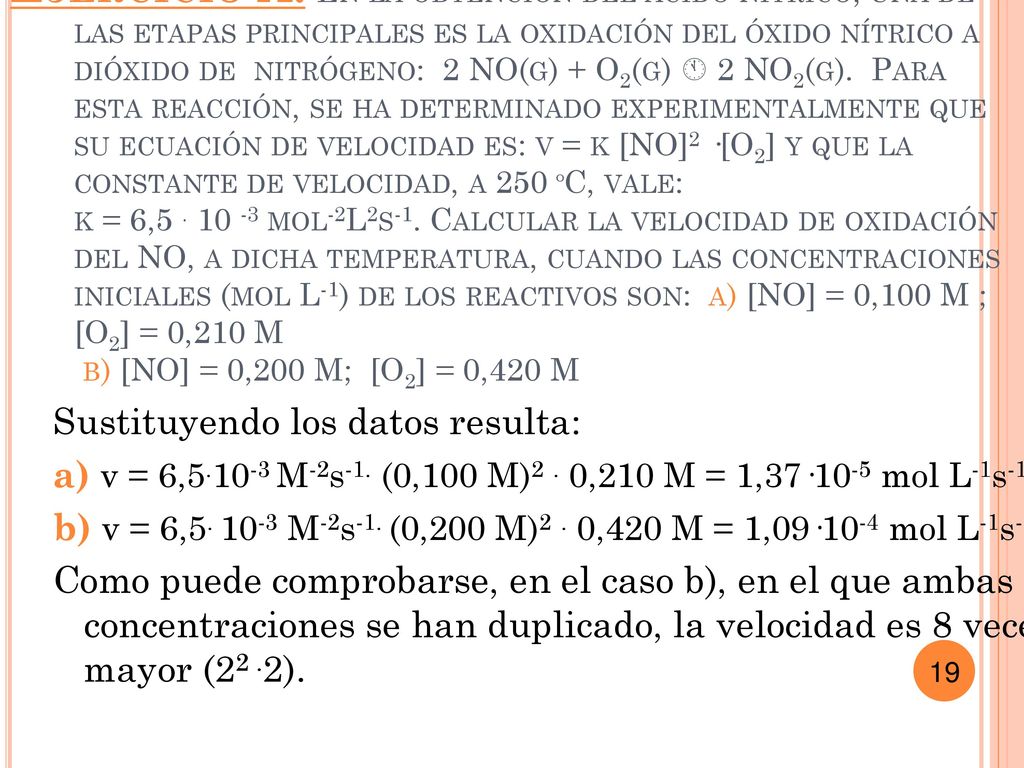 Ejercicio A: En la obtención del ácido nítrico, una de las etapas principales es la oxidación del óxido nítrico a dióxido de nitrógeno: 2 NO(g) + O2(g)  2 NO2(g). Para esta reacción, se ha determinado experimentalmente que su ecuación de velocidad es: v = k [NO]2 ·[O2] y que la constante de velocidad, a 250 ºC, vale: k = 6, mol-2L2s-1. Calcular la velocidad de oxidación del NO, a dicha temperatura, cuando las concentraciones iniciales (mol L-1) de los reactivos son: a) [NO] = 0,100 M ; [O2] = 0,210 M b) [NO] = 0,200 M; [O2] = 0,420 M