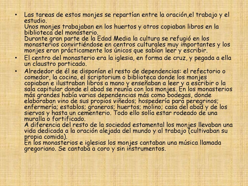 Las tareas de estos monjes se repartían entre la oración,el trabajo y el estudio. Unos monjes trabajaban en los huertos y otros copiaban libros en la biblioteca del monasterio. Durante gran parte de la Edad Media la cultura se refugió en los monasterios convirtiéndose en centros culturales muy importantes y los monjes eran prácticamente los únicos que sabían leer y escribir.