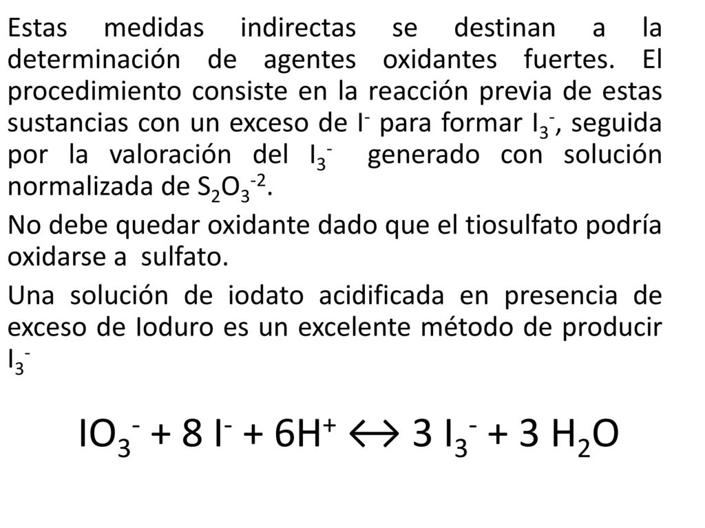 Estas medidas indirectas se destinan a la determinación de agentes oxidantes fuertes. El procedimiento consiste en la reacción previa de estas sustancias con un exceso de I- para formar I3-, seguida por la valoración del I3- generado con solución normalizada de S2O3-2.