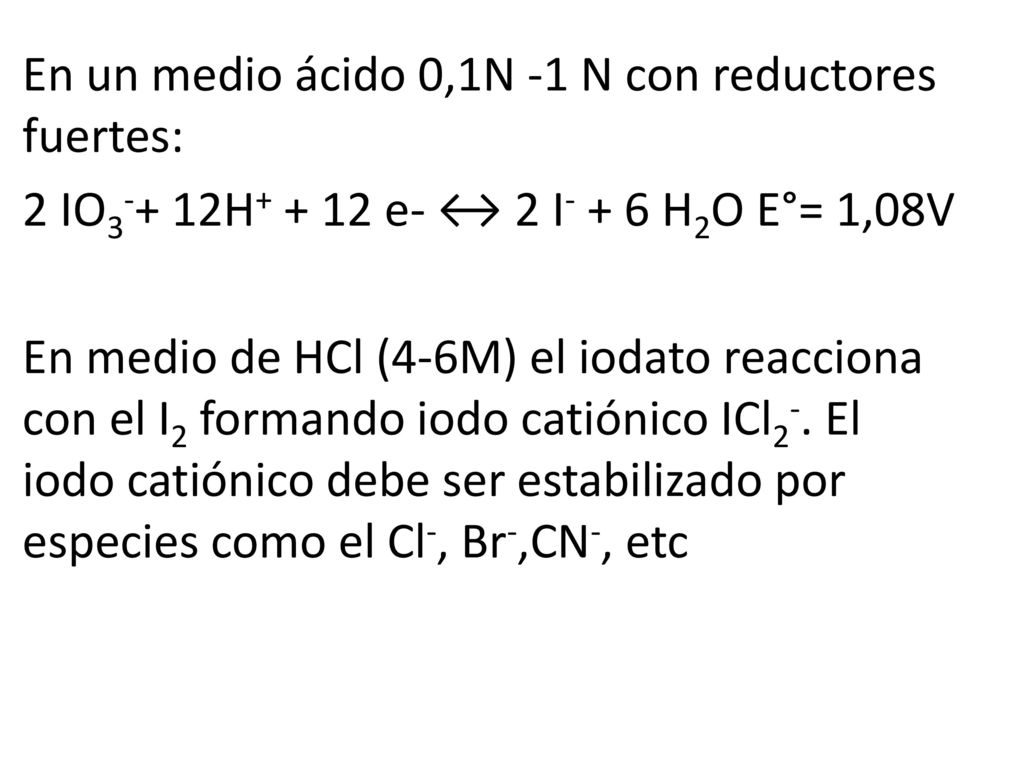 En un medio ácido 0,1N -1 N con reductores fuertes: 2 IO3-+ 12H e- ↔ 2 I- + 6 H2O E°= 1,08V En medio de HCl (4-6M) el iodato reacciona con el I2 formando iodo catiónico ICl2-.