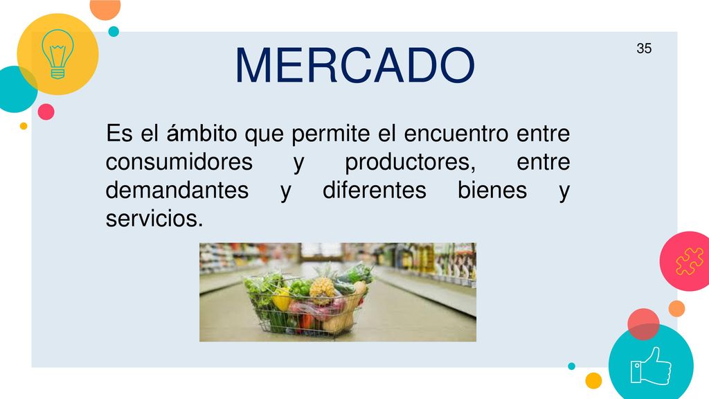 MERCADO Es el ámbito que permite el encuentro entre consumidores y productores, entre demandantes y diferentes bienes y servicios.