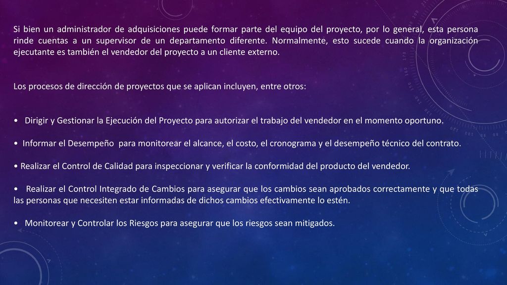 Si bien un administrador de adquisiciones puede formar parte del equipo del proyecto, por lo general, esta persona rinde cuentas a un supervisor de un departamento diferente. Normalmente, esto sucede cuando la organización ejecutante es también el vendedor del proyecto a un cliente externo.