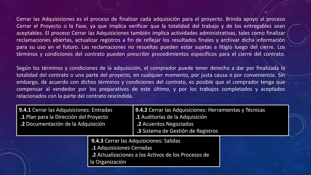 Cerrar las Adquisiciones es el proceso de finalizar cada adquisición para el proyecto. Brinda apoyo al proceso Cerrar el Proyecto o la Fase, ya que implica verificar que la totalidad del trabajo y de los entregables sean aceptables. El proceso Cerrar las Adquisiciones también implica actividades administrativas, tales como finalizar reclamaciones abiertas, actualizar registros a fin de reflejar los resultados finales y archivar dicha información para su uso en el futuro. Las reclamaciones no resueltas pueden estar sujetas a litigio luego del cierre. Los términos y condiciones del contrato pueden prescribir procedimientos específicos para el cierre del contrato.