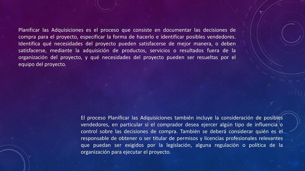 Planificar las Adquisiciones es el proceso que consiste en documentar las decisiones de compra para el proyecto, especificar la forma de hacerlo e identificar posibles vendedores. Identifica qué necesidades del proyecto pueden satisfacerse de mejor manera, o deben satisfacerse, mediante la adquisición de productos, servicios o resultados fuera de la organización del proyecto, y qué necesidades del proyecto pueden ser resueltas por el equipo del proyecto.