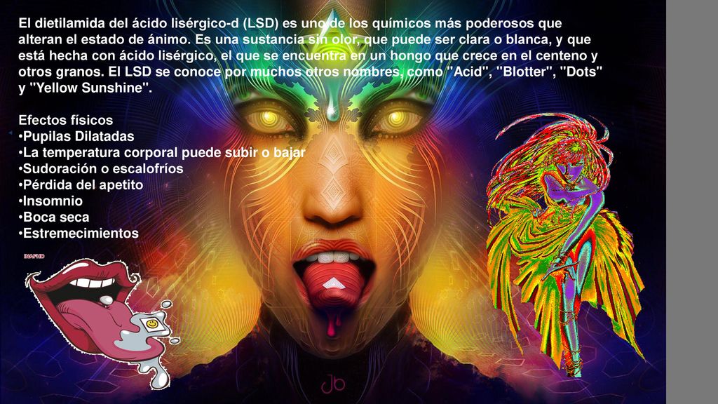 El dietilamida del ácido lisérgico-d (LSD) es uno de los químicos más poderosos que alteran el estado de ánimo. Es una sustancia sin olor, que puede ser clara o blanca, y que está hecha con ácido lisérgico, el que se encuentra en un hongo que crece en el centeno y otros granos. El LSD se conoce por muchos otros nombres, como Acid , Blotter , Dots y Yellow Sunshine .