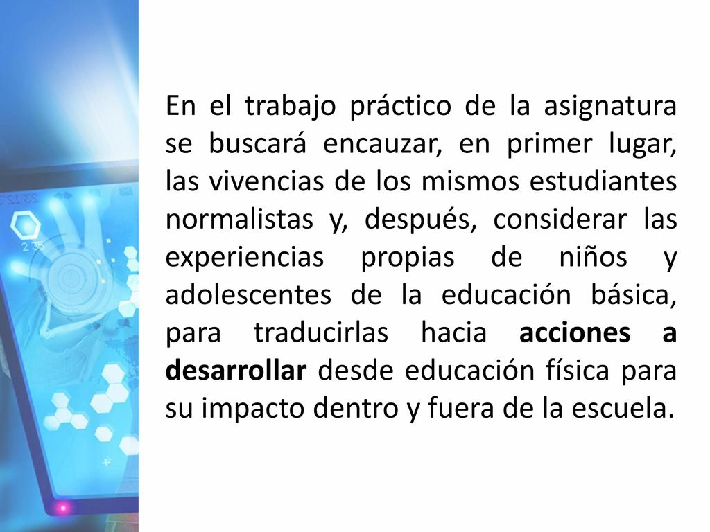 En el trabajo práctico de la asignatura se buscará encauzar, en primer lugar, las vivencias de los mismos estudiantes normalistas y, después, considerar las experiencias propias de niños y adolescentes de la educación básica, para traducirlas hacia acciones a desarrollar desde educación física para su impacto dentro y fuera de la escuela.