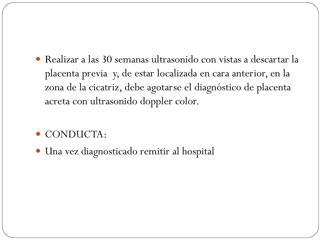 Realizar a las 30 semanas ultrasonido con vistas a descartar la placenta previa y, de estar localizada en cara anterior, en la zona de la cicatriz, debe agotarse el diagnóstico de placenta acreta con ultrasonido doppler color.