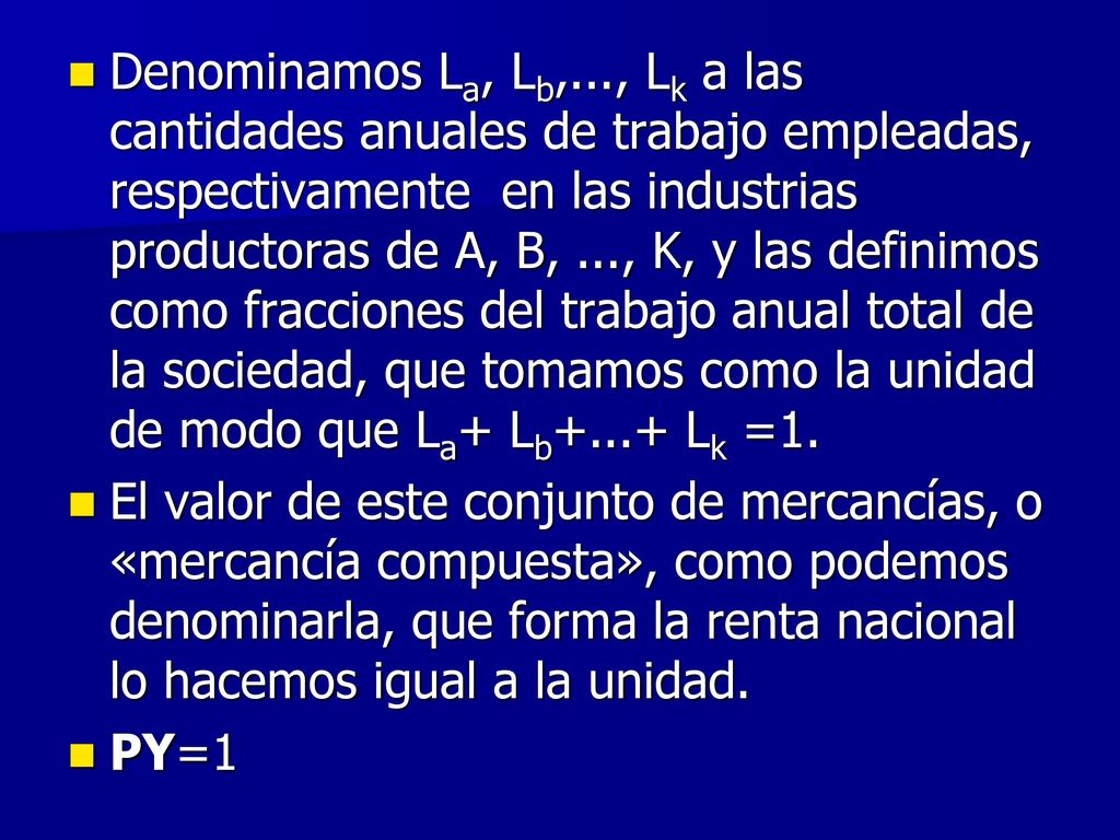Denominamos La, Lb,..., Lk a las cantidades anuales de trabajo empleadas, respectivamente en las industrias productoras de A, B, ..., K, y las definimos como fracciones del trabajo anual total de la sociedad, que tomamos como la unidad de modo que La+ Lb+...+ Lk =1.