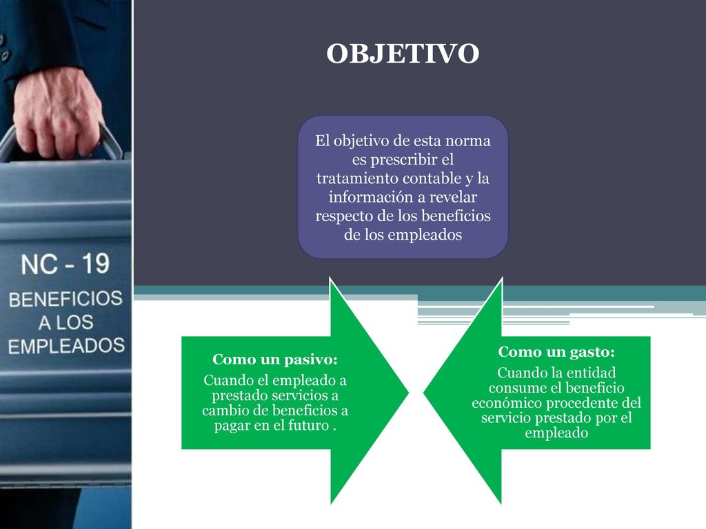 OBJETIVO El objetivo de esta norma es prescribir el tratamiento contable y la información a revelar respecto de los beneficios de los empleados.