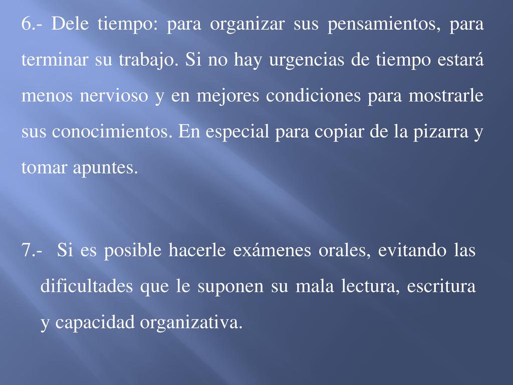 6.- Dele tiempo: para organizar sus pensamientos, para terminar su trabajo. Si no hay urgencias de tiempo estará menos nervioso y en mejores condiciones para mostrarle sus conocimientos. En especial para copiar de la pizarra y tomar apuntes.