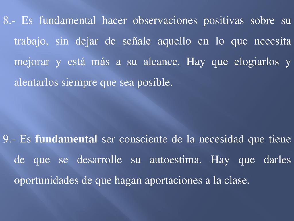 8.- Es fundamental hacer observaciones positivas sobre su trabajo, sin dejar de señale aquello en lo que necesita mejorar y está más a su alcance. Hay que elogiarlos y alentarlos siempre que sea posible.