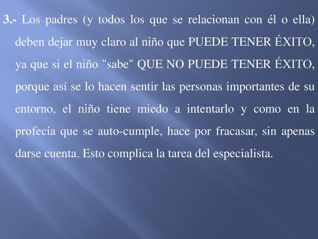 3.- Los padres (y todos los que se relacionan con él o ella) deben dejar muy claro al niño que PUEDE TENER ÉXITO, ya que si el niño sabe QUE NO PUEDE TENER ÉXITO, porque así se lo hacen sentir las personas importantes de su entorno, el niño tiene miedo a intentarlo y como en la profecía que se auto-cumple, hace por fracasar, sin apenas darse cuenta.