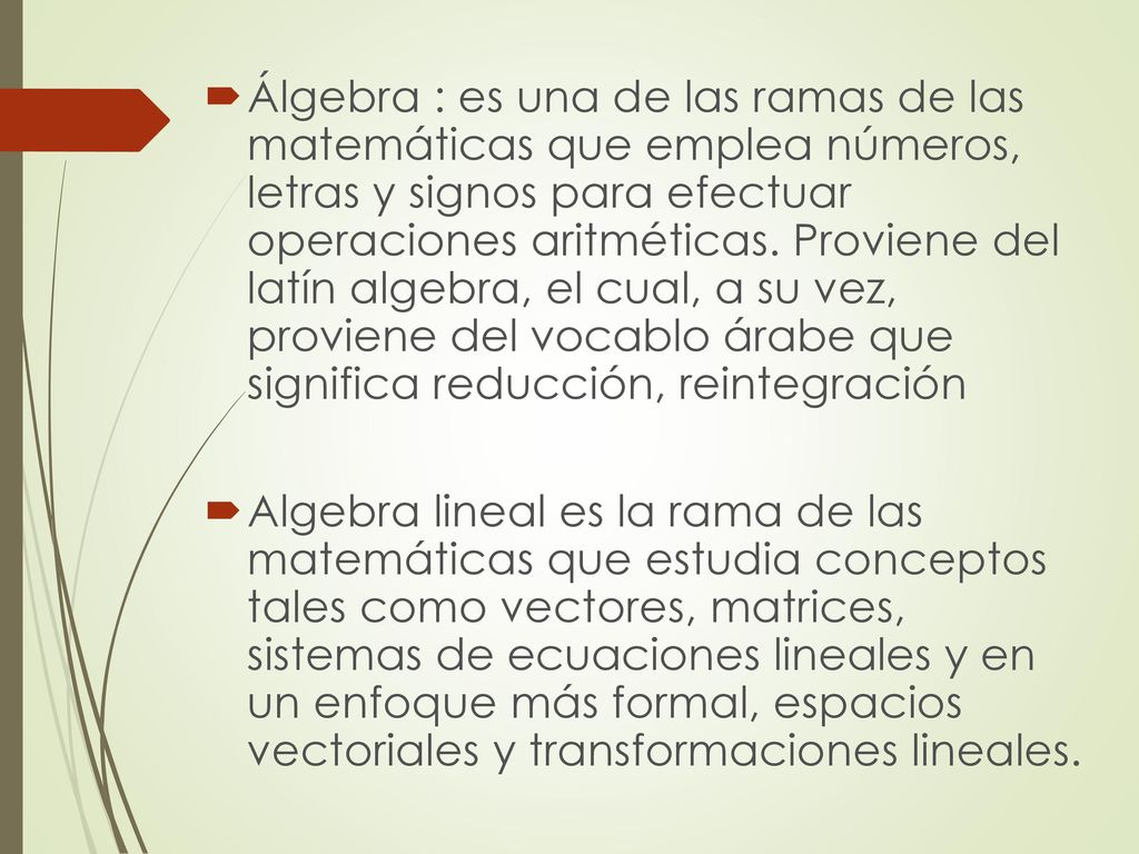 Álgebra : es una de las ramas de las matemáticas que emplea números, letras y signos para efectuar operaciones aritméticas. Proviene del latín algebra, el cual, a su vez, proviene del vocablo árabe que significa reducción, reintegración