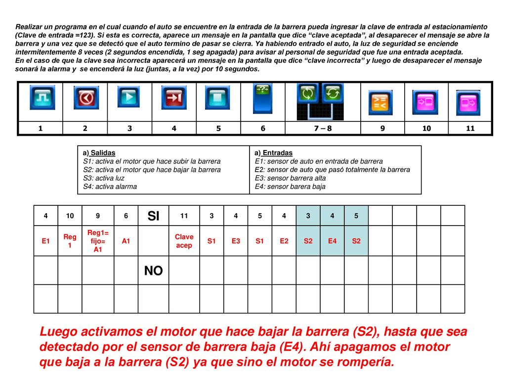 Realizar un programa en el cual cuando el auto se encuentre en la entrada de la barrera pueda ingresar la clave de entrada al estacionamiento (Clave de entrada =123). Si esta es correcta, aparece un mensaje en la pantalla que dice clave aceptada , al desaparecer el mensaje se abre la barrera y una vez que se detectó que el auto termino de pasar se cierra. Ya habiendo entrado el auto, la luz de seguridad se enciende intermitentemente 8 veces (2 segundos encendida, 1 seg apagada) para avisar al personal de seguridad que fue una entrada aceptada.