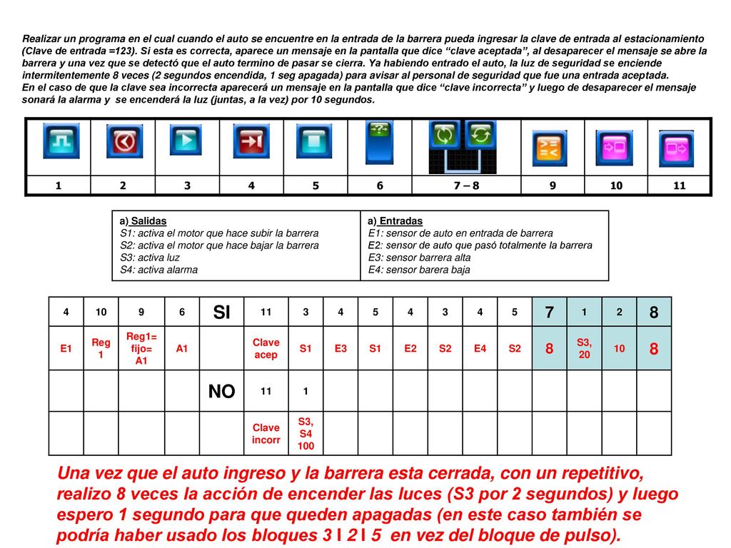Realizar un programa en el cual cuando el auto se encuentre en la entrada de la barrera pueda ingresar la clave de entrada al estacionamiento (Clave de entrada =123). Si esta es correcta, aparece un mensaje en la pantalla que dice clave aceptada , al desaparecer el mensaje se abre la barrera y una vez que se detectó que el auto termino de pasar se cierra. Ya habiendo entrado el auto, la luz de seguridad se enciende intermitentemente 8 veces (2 segundos encendida, 1 seg apagada) para avisar al personal de seguridad que fue una entrada aceptada.