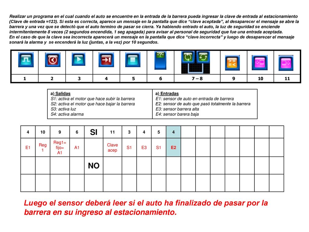 Realizar un programa en el cual cuando el auto se encuentre en la entrada de la barrera pueda ingresar la clave de entrada al estacionamiento (Clave de entrada =123). Si esta es correcta, aparece un mensaje en la pantalla que dice clave aceptada , al desaparecer el mensaje se abre la barrera y una vez que se detectó que el auto termino de pasar se cierra. Ya habiendo entrado el auto, la luz de seguridad se enciende intermitentemente 8 veces (2 segundos encendida, 1 seg apagada) para avisar al personal de seguridad que fue una entrada aceptada.