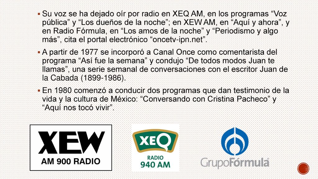Su voz se ha dejado oír por radio en XEQ AM, en los programas Voz pública y Los dueños de la noche ; en XEW AM, en Aquí y ahora , y en Radio Fórmula, en Los amos de la noche y Periodismo y algo más , cita el portal electrónico oncetv-ipn.net .
