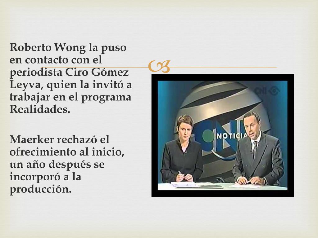 Roberto Wong la puso en contacto con el periodista Ciro Gómez Leyva, quien la invitó a trabajar en el programa Realidades.
