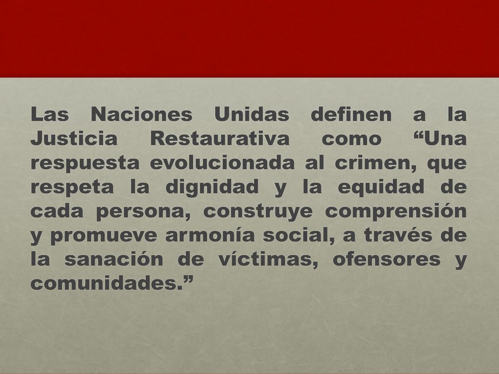 Las Naciones Unidas definen a la Justicia Restaurativa como Una respuesta evolucionada al crimen, que respeta la dignidad y la equidad de cada persona, construye comprensión y promueve armonía social, a través de la sanación de víctimas, ofensores y comunidades.