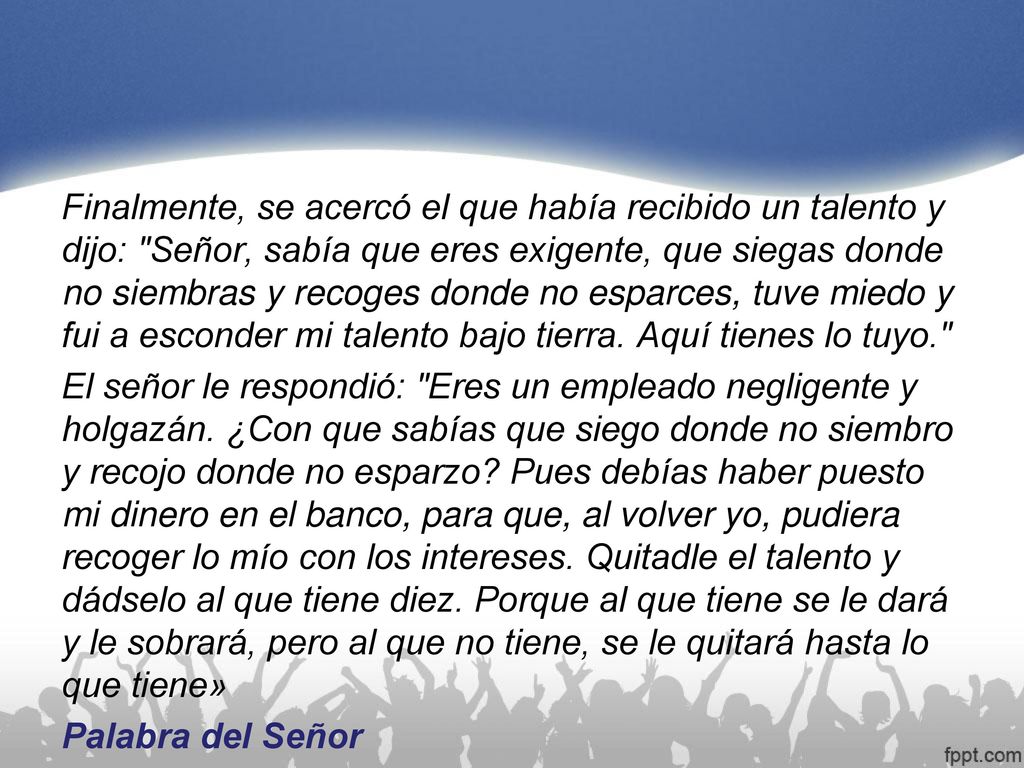 Finalmente, se acercó el que había recibido un talento y dijo: Señor, sabía que eres exigente, que siegas donde no siembras y recoges donde no esparces, tuve miedo y fui a esconder mi talento bajo tierra.
