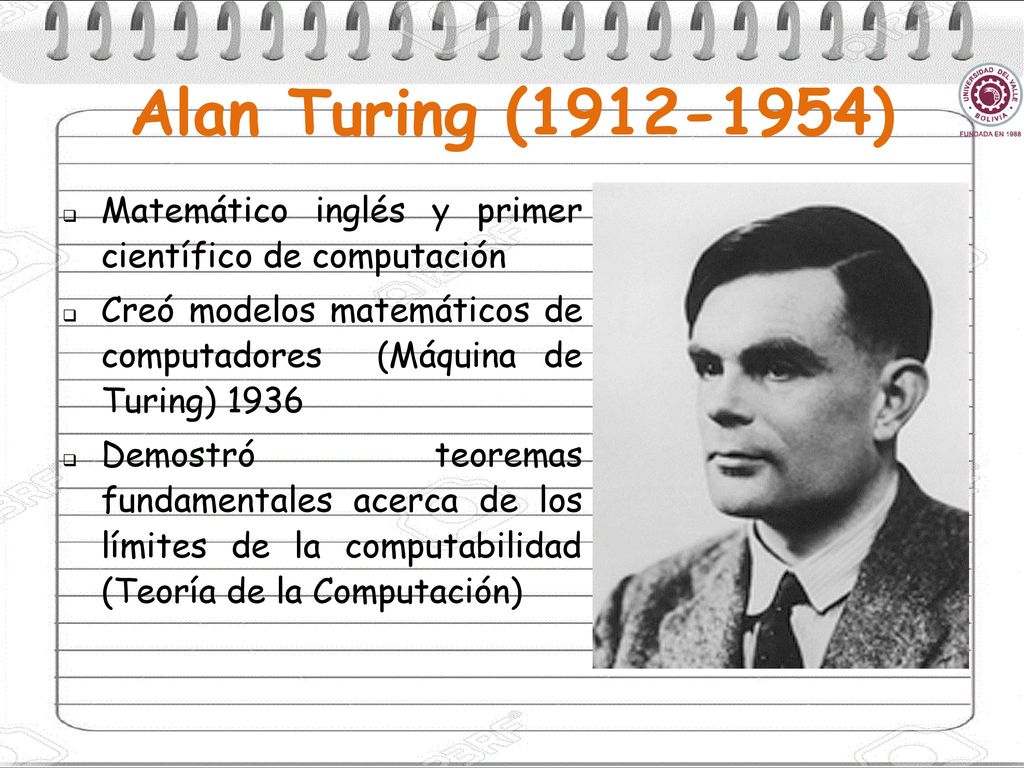 Alan Turing ( ) Matemático inglés y primer científico de computación. Creó modelos matemáticos de computadores (Máquina de Turing)