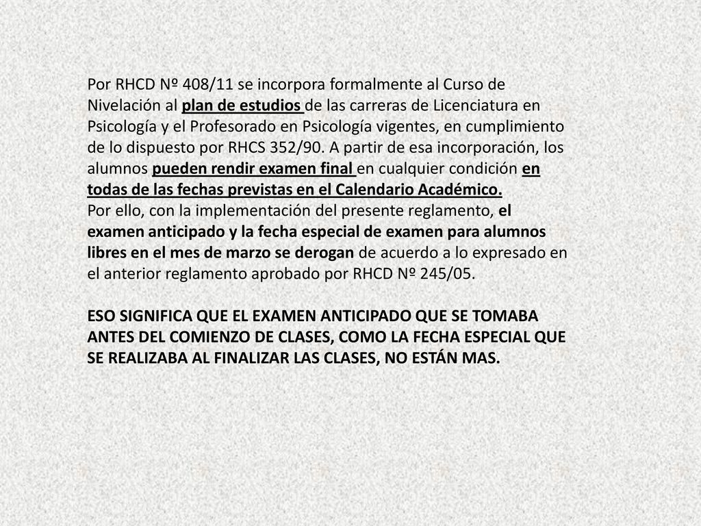 Por RHCD Nº 408/11 se incorpora formalmente al Curso de Nivelación al plan de estudios de las carreras de Licenciatura en Psicología y el Profesorado en Psicología vigentes, en cumplimiento de lo dispuesto por RHCS 352/90. A partir de esa incorporación, los alumnos pueden rendir examen final en cualquier condición en todas de las fechas previstas en el Calendario Académico.