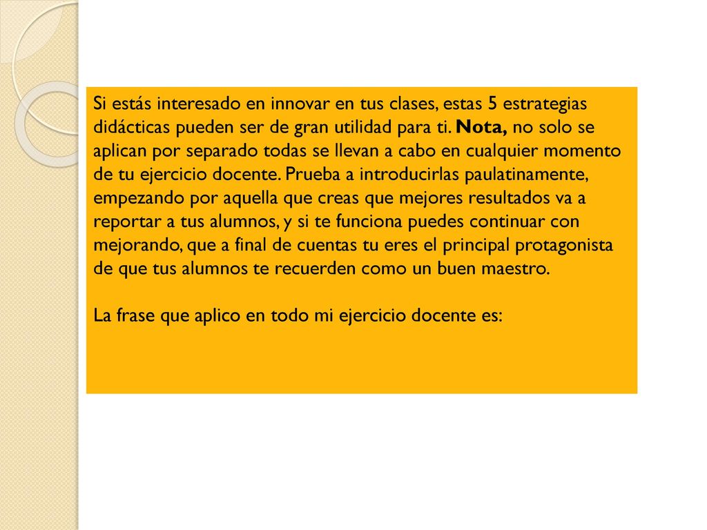 Si estás interesado en innovar en tus clases, estas 5 estrategias didácticas pueden ser de gran utilidad para ti. Nota, no solo se aplican por separado todas se llevan a cabo en cualquier momento de tu ejercicio docente. Prueba a introducirlas paulatinamente, empezando por aquella que creas que mejores resultados va a reportar a tus alumnos, y si te funciona puedes continuar con mejorando, que a final de cuentas tu eres el principal protagonista de que tus alumnos te recuerden como un buen maestro.