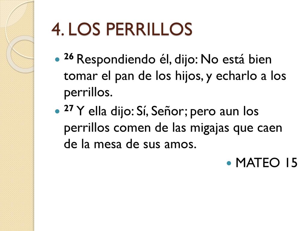 4. LOS PERRILLOS 26 Respondiendo él, dijo: No está bien tomar el pan de los hijos, y echarlo a los perrillos.