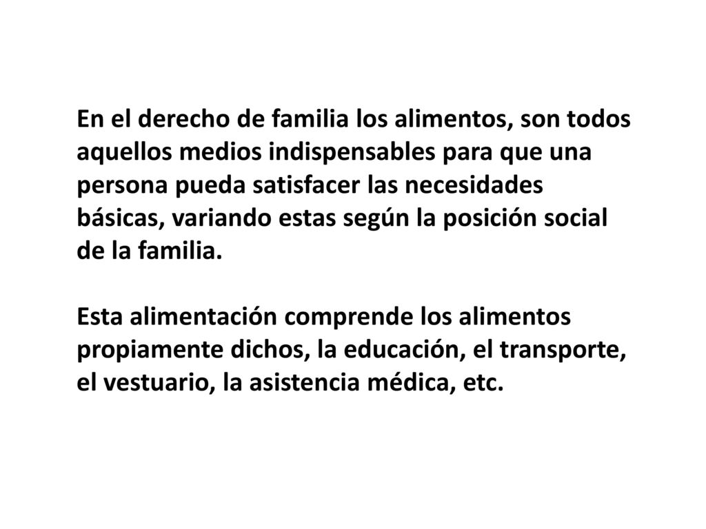 En el derecho de familia los alimentos, son todos aquellos medios indispensables para que una persona pueda satisfacer las necesidades básicas, variando estas según la posición social de la familia.