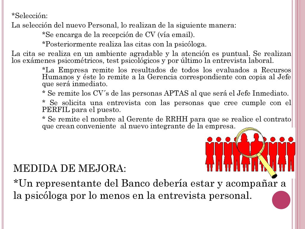 *Selección: La selección del nuevo Personal, lo realizan de la siguiente manera: *Se encarga de la recepción de CV (vía  ). *Posteriormente realiza las citas con la psicóloga. La cita se realiza en un ambiente agradable y la atención es puntual. Se realizan los exámenes psicométricos, test psicológicos y por último la entrevista laboral. *La Empresa remite los resultados de todos los evaluados a Recursos Humanos y éste lo remite a la Gerencia correspondiente con copia al Jefe que será inmediato. * Se remite los CV´s de las personas APTAS al que será el Jefe Inmediato. * Se solicita una entrevista con las personas que cree cumple con el PERFIL para el puesto. * Se remite el nombre al Gerente de RRHH para que se realice el contrato que crean conveniente al nuevo integrante de la empresa.